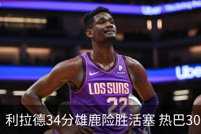 利拉德34分雄鹿险胜活塞 热巴30+11热火擒灰熊