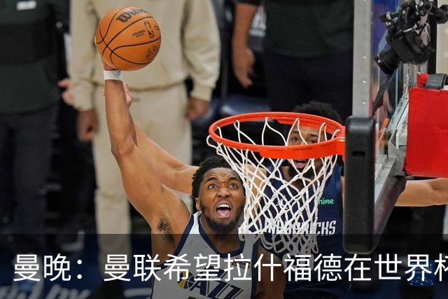 曼晚：曼联希望拉什福德在世界杯尽可能表现出色，这有助于出售他
