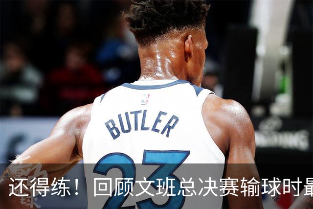 还得练！回顾文班总决赛输球时最后2分钟表现：基本全是打铁&失误