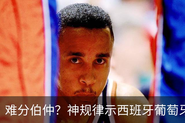 难分伯仲？神规律示西班牙葡萄牙90分钟或言和